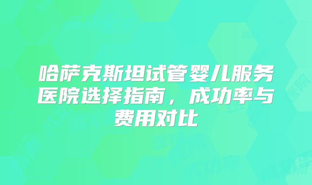哈萨克斯坦试管婴儿服务医院选择指南，成功率与费用对比