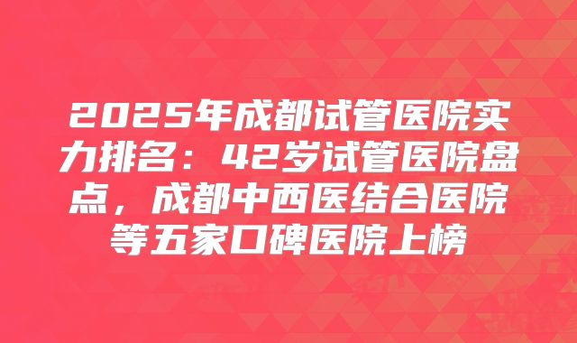 2025年成都试管医院实力排名:42岁试管医院盘点,成都中西医结合医院等五家口碑医院上榜