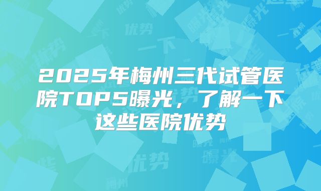 2025年梅州三代试管医院TOP5曝光，了解一下这些医院优势