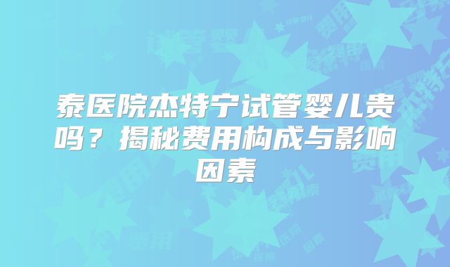 泰医院杰特宁试管婴儿贵吗？揭秘费用构成与影响因素