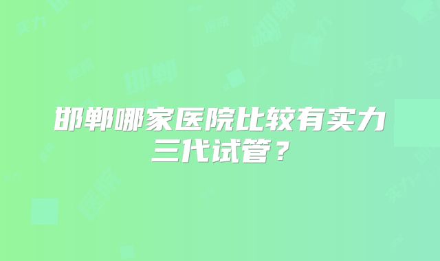邯郸哪家医院比较有实力三代试管？