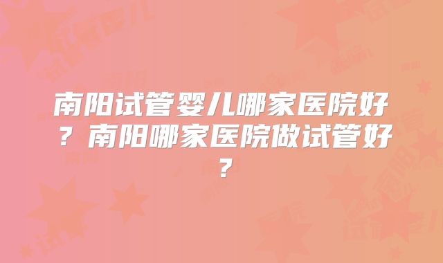南阳试管婴儿哪家医院好？南阳哪家医院做试管好？