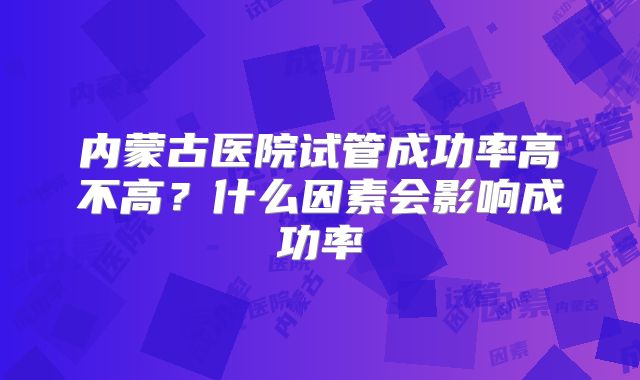 内蒙古医院试管成功率高不高？什么因素会影响成功率
