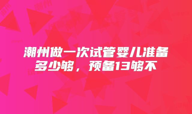 潮州做一次试管婴儿准备多少够，预备13够不