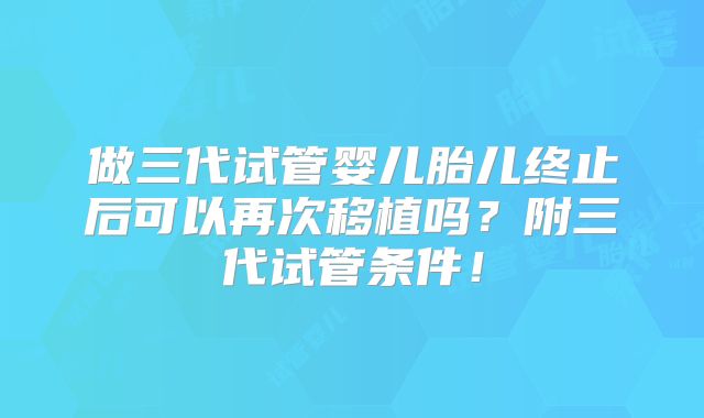 做三代试管婴儿胎儿终止后可以再次移植吗?附三代试管条件!