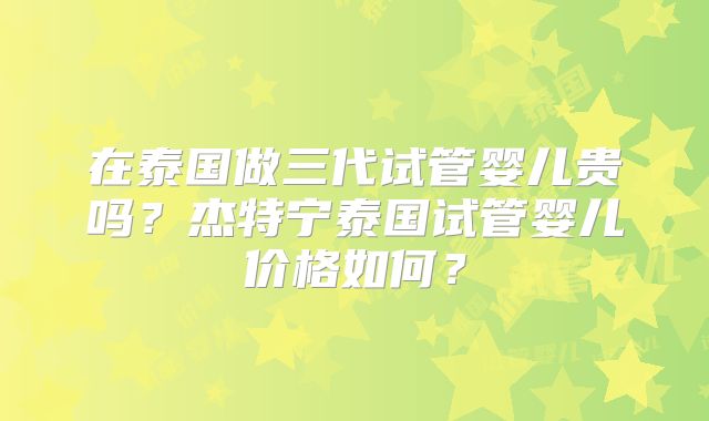在泰国做三代试管婴儿贵吗？杰特宁泰国试管婴儿价格如何？