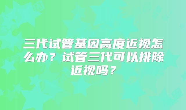 三代试管基因高度近视怎么办?试管三代可以排除近视吗?