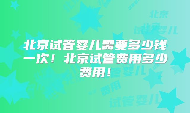 北京试管婴儿需要多少钱一次!北京试管费用多少费用!