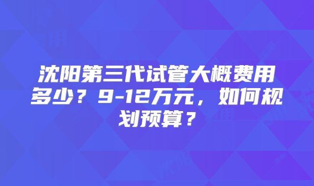 沈阳第三代试管大概费用多少？9-12万元，如何规划预算？