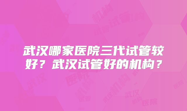 武汉哪家医院三代试管较好？武汉试管好的机构？