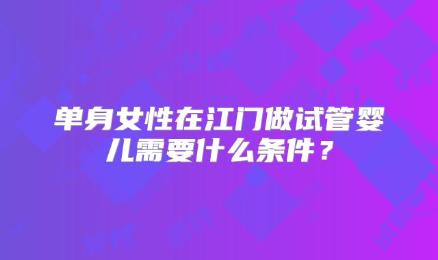 单身女性在江门做试管婴儿需要什么条件?