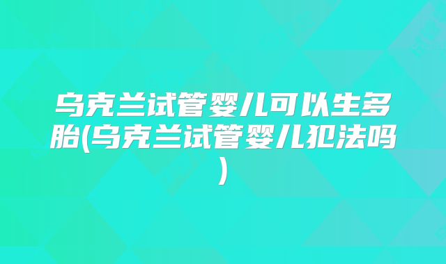 乌克兰试管婴儿可以生多胎(乌克兰试管婴儿犯法吗)