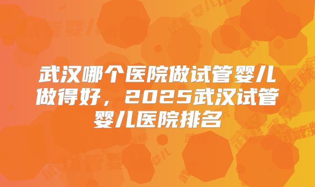 武汉哪个医院做试管婴儿做得好，2025武汉试管婴儿医院排名