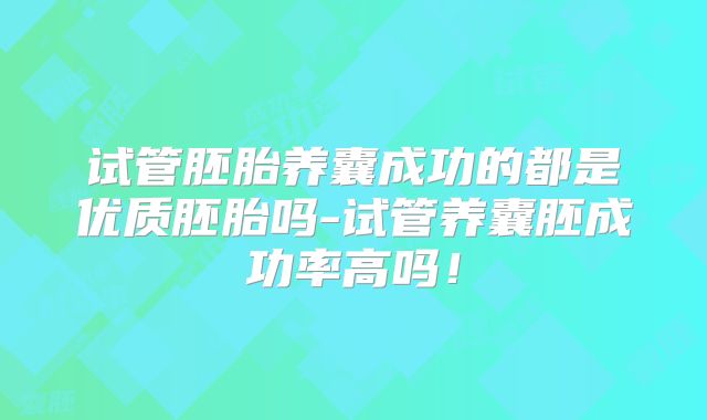 试管胚胎养囊成功的都是优质胚胎吗-试管养囊胚成功率高吗！