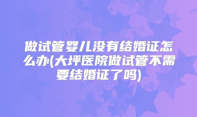 做试管婴儿没有结婚证怎么办(大坪医院做试管不需要结婚证了吗)