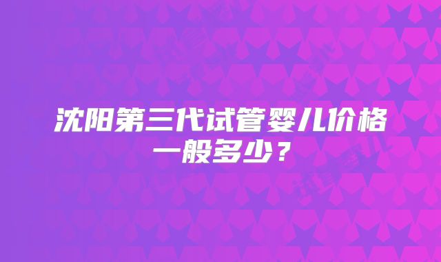 沈阳第三代试管婴儿价格一般多少?