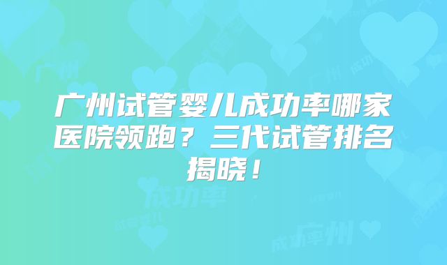 广州试管婴儿成功率哪家医院领跑？三代试管排名揭晓！