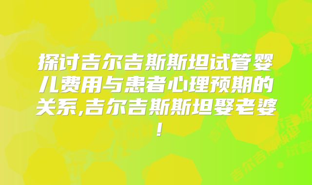 探讨吉尔吉斯斯坦试管婴儿费用与患者心理预期的关系,吉尔吉斯斯坦娶老婆！