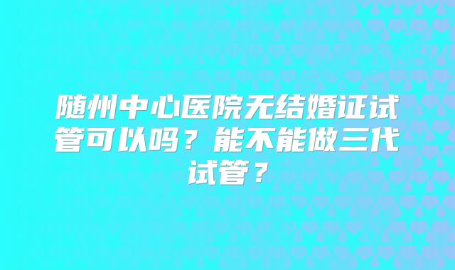 随州中心医院无结婚证试管可以吗？能不能做三代试管？
