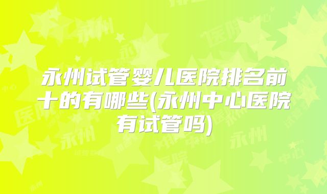 永州试管婴儿医院排名前十的有哪些(永州中心医院有试管吗)