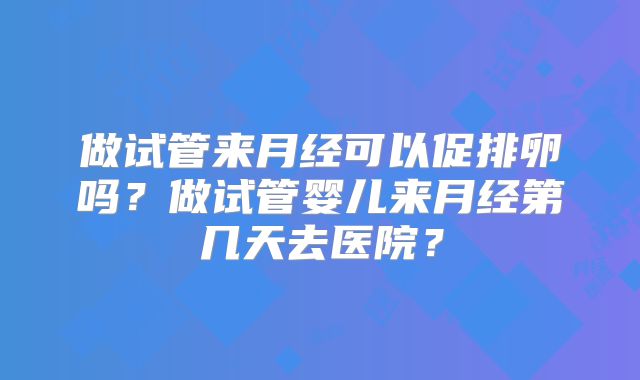 做试管来月经可以促排卵吗?做试管婴儿来月经第几天去医院?
