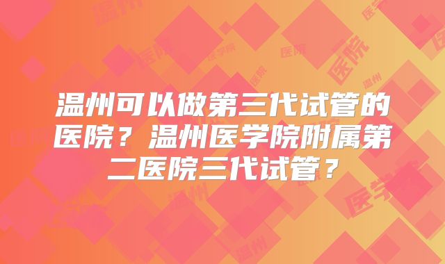 温州可以做第三代试管的医院？温州医学院附属第二医院三代试管？