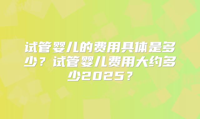 试管婴儿的费用具体是多少？试管婴儿费用大约多少2025？