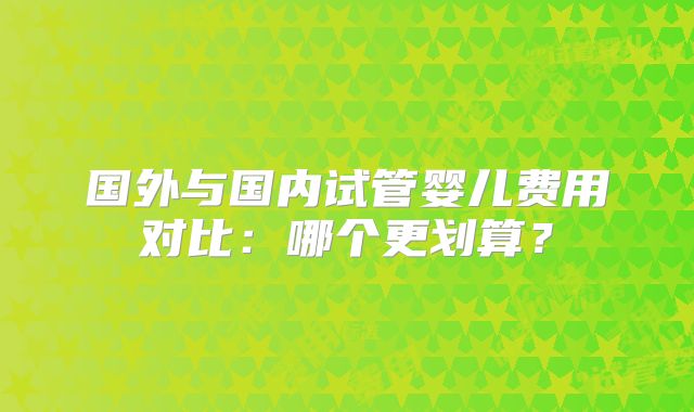 国外与国内试管婴儿费用对比:哪个更划算?