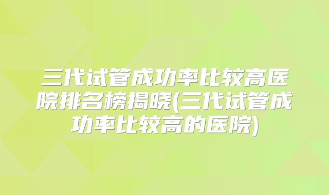 三代试管成功率比较高医院排名榜揭晓(三代试管成功率比较高的医院)