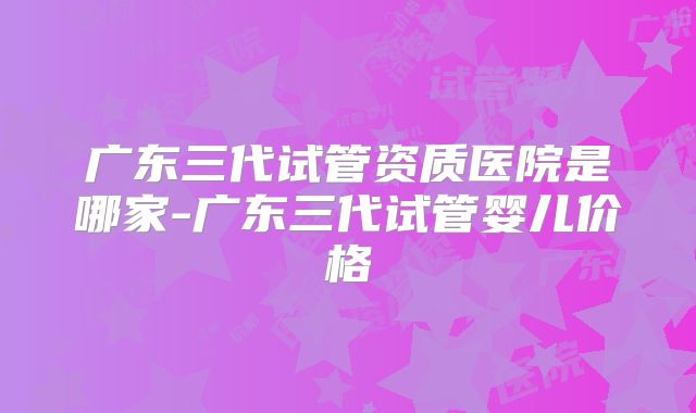 广东三代试管资质医院是哪家-广东三代试管婴儿价格