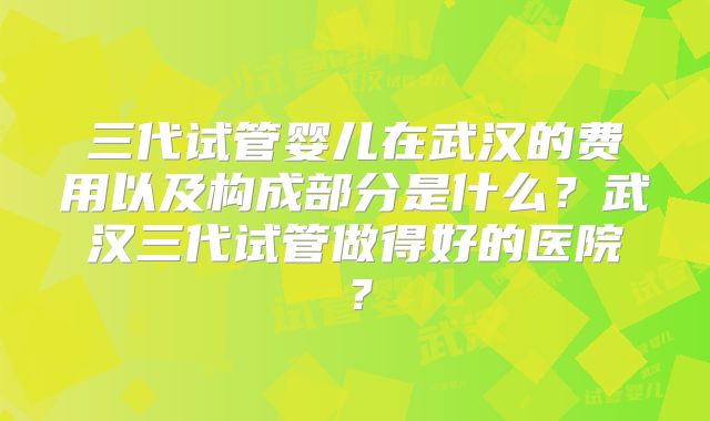 三代试管婴儿在武汉的费用以及构成部分是什么?武汉三代试管做得好的医院?
