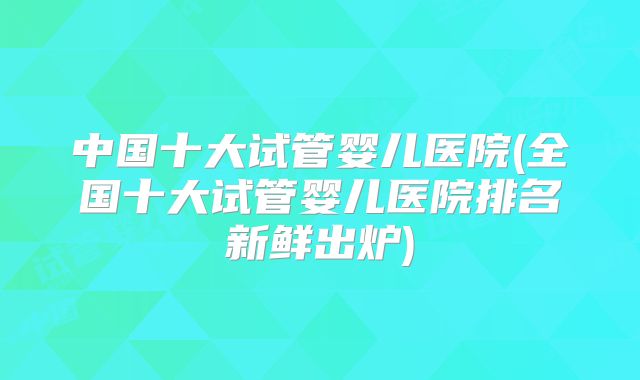 中国十大试管婴儿医院(全国十大试管婴儿医院排名新鲜出炉)
