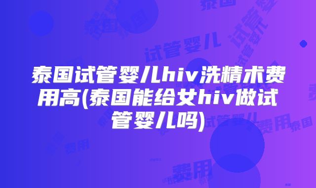 泰国试管婴儿hiv洗精术费用高(泰国能给女hiv做试管婴儿吗)