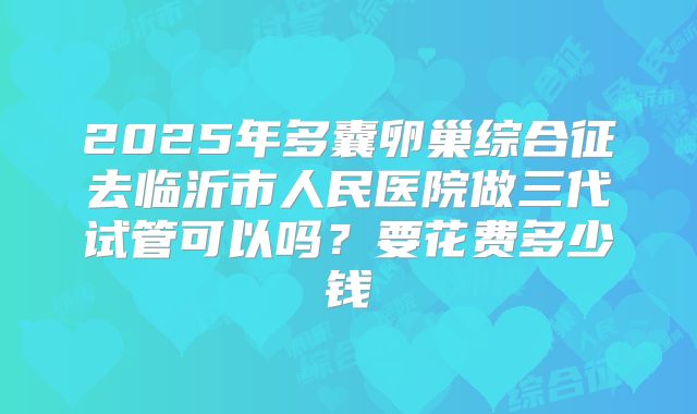 2025年多囊卵巢综合征去临沂市人民医院做三代试管可以吗？要花费多少钱