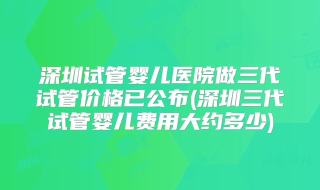 深圳试管婴儿医院做三代试管价格已公布(深圳三代试管婴儿费用大约多少)