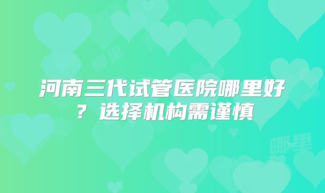 河南三代试管医院哪里好？选择机构需谨慎