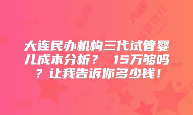 大连民办机构三代试管婴儿成本分析？ 15万够吗？让我告诉你多少钱！