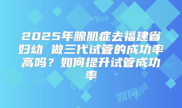 2025年腺肌症去福建省妇幼 做三代试管的成功率高吗?如何提升试管成功率
