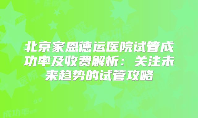 北京家恩德运医院试管成功率及收费解析:关注未来趋势的试管攻略