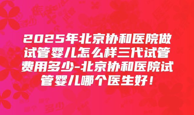 2025年北京协和医院做试管婴儿怎么样三代试管费用多少-北京协和医院试管婴儿哪个医生好!