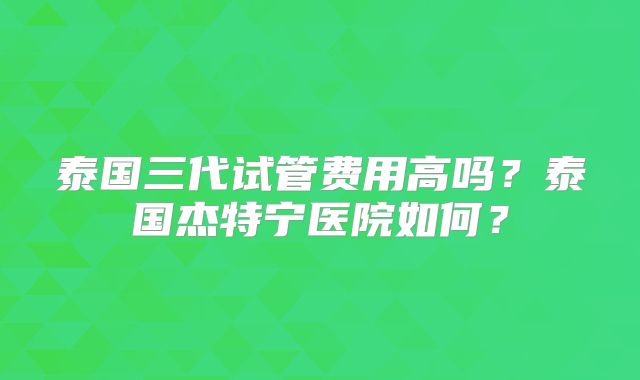 泰国三代试管费用高吗？泰国杰特宁医院如何？