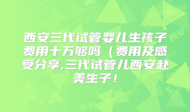 西安三代试管婴儿生孩子费用十万够吗（费用及感受分享,三代试管儿西安赴美生子！