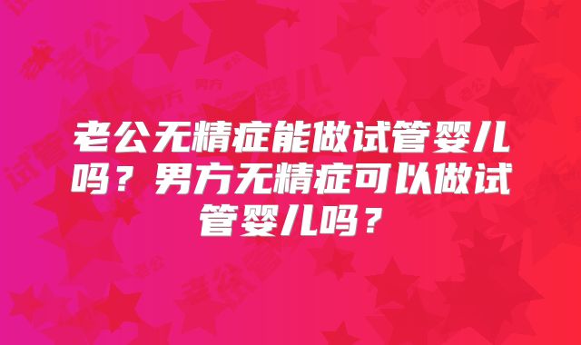 老公无精症能做试管婴儿吗?男方无精症可以做试管婴儿吗?