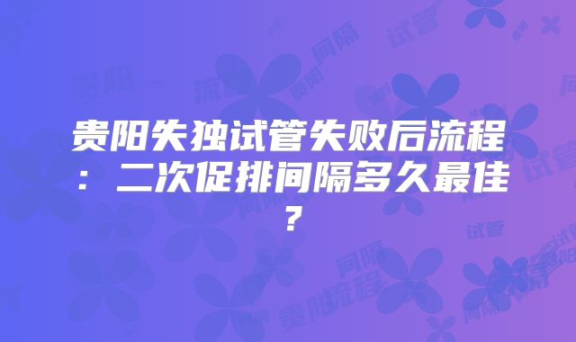 贵阳失独试管失败后流程：二次促排间隔多久最佳？