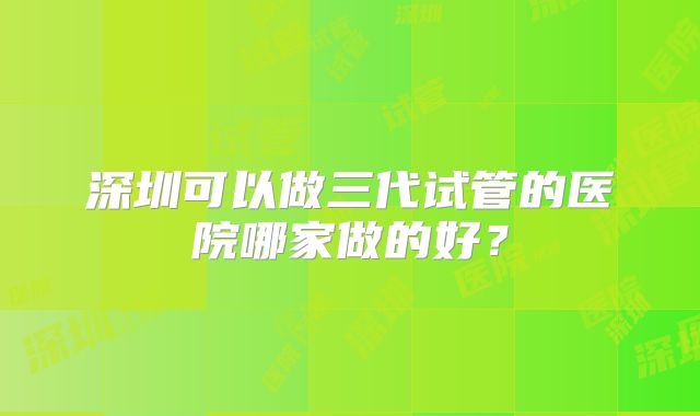 深圳可以做三代试管的医院哪家做的好？