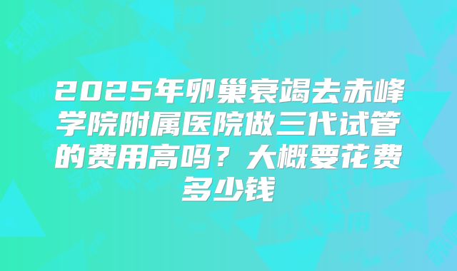 2025年卵巢衰竭去赤峰学院附属医院做三代试管的费用高吗？大概要花费多少钱