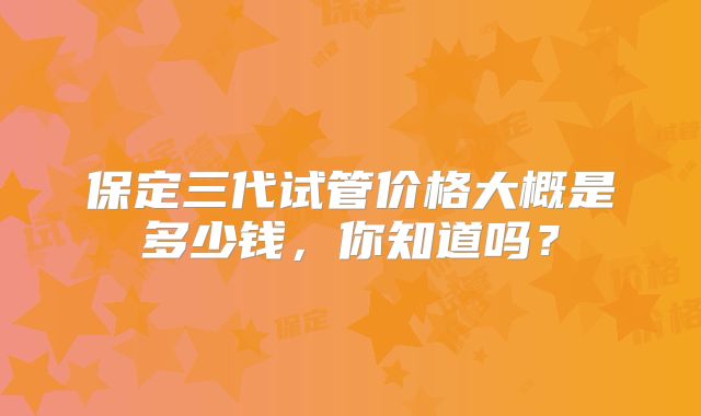 保定三代试管价格大概是多少钱，你知道吗？