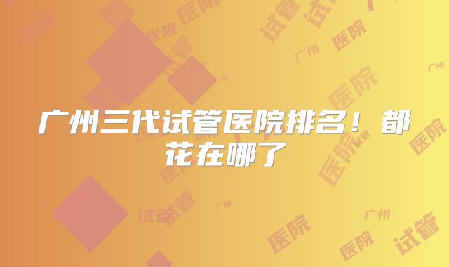 广州三代试管医院排名！都花在哪了