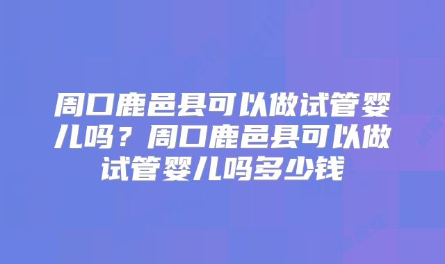 周口鹿邑县可以做试管婴儿吗？周口鹿邑县可以做试管婴儿吗多少钱