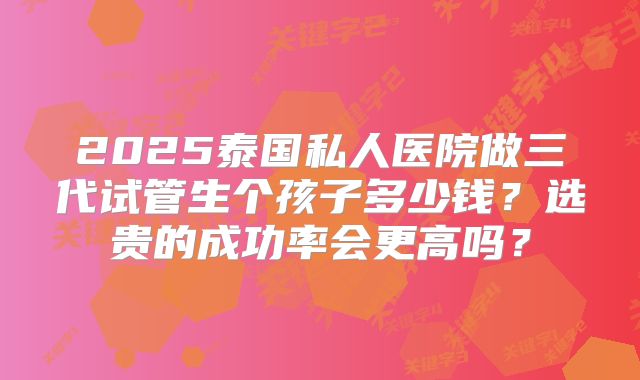 2025泰国私人医院做三代试管生个孩子多少钱?选贵的成功率会更高吗?